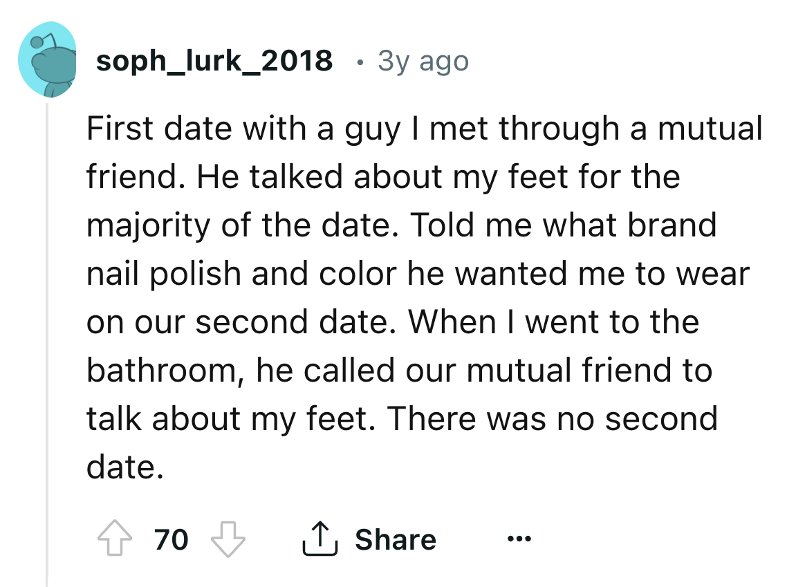 circle - soph_lurk_2018 3y ago First date with a guy I met through a mutual friend. He talked about my feet for the majority of the date. Told me what brand nail polish and color he wanted me to wear on our second date. When I went to the bathroom, he cal
